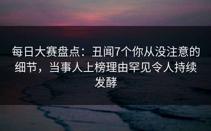 每日大赛盘点：丑闻7个你从没注意的细节，当事人上榜理由罕见令人持续发酵