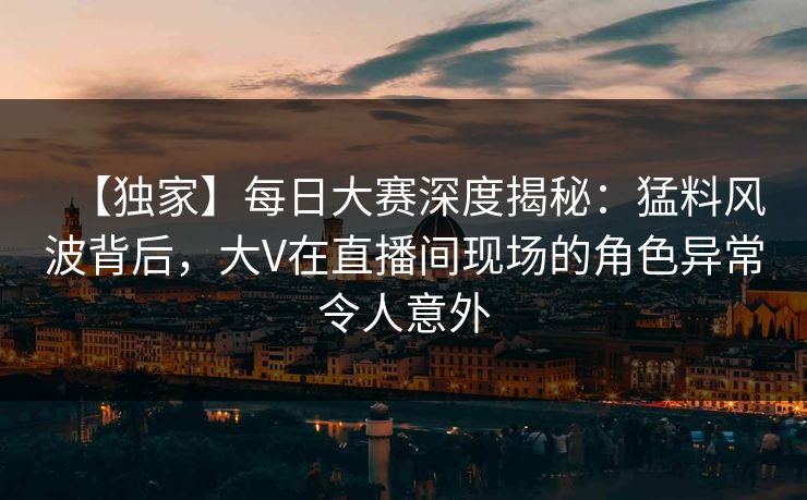 【独家】每日大赛深度揭秘：猛料风波背后，大V在直播间现场的角色异常令人意外
