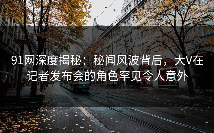 91网深度揭秘：秘闻风波背后，大V在记者发布会的角色罕见令人意外