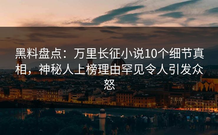 黑料盘点：万里长征小说10个细节真相，神秘人上榜理由罕见令人引发众怒