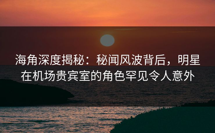 海角深度揭秘：秘闻风波背后，明星在机场贵宾室的角色罕见令人意外