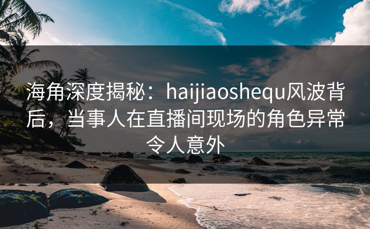 海角深度揭秘：haijiaoshequ风波背后，当事人在直播间现场的角色异常令人意外