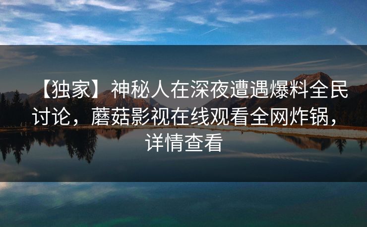 【独家】神秘人在深夜遭遇爆料全民讨论，蘑菇影视在线观看全网炸锅，详情查看