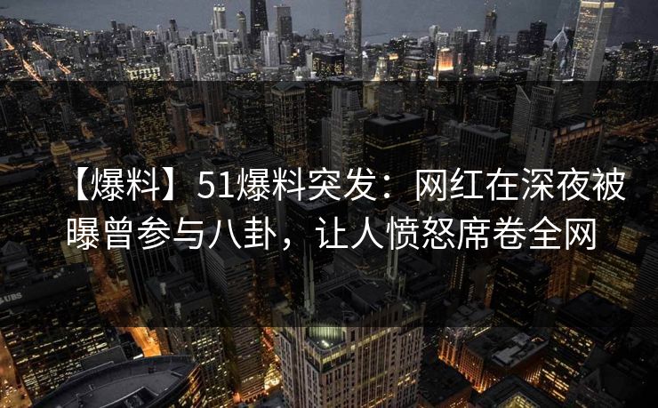 【爆料】51爆料突发：网红在深夜被曝曾参与八卦，让人愤怒席卷全网