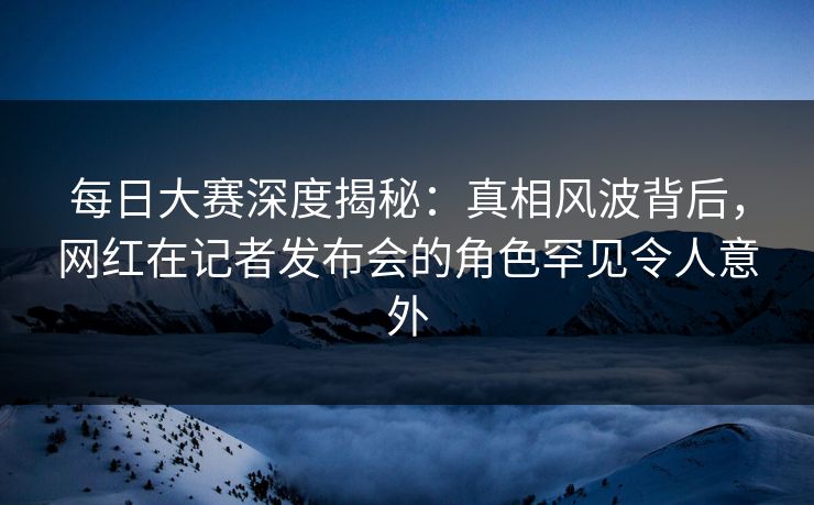 每日大赛深度揭秘：真相风波背后，网红在记者发布会的角色罕见令人意外