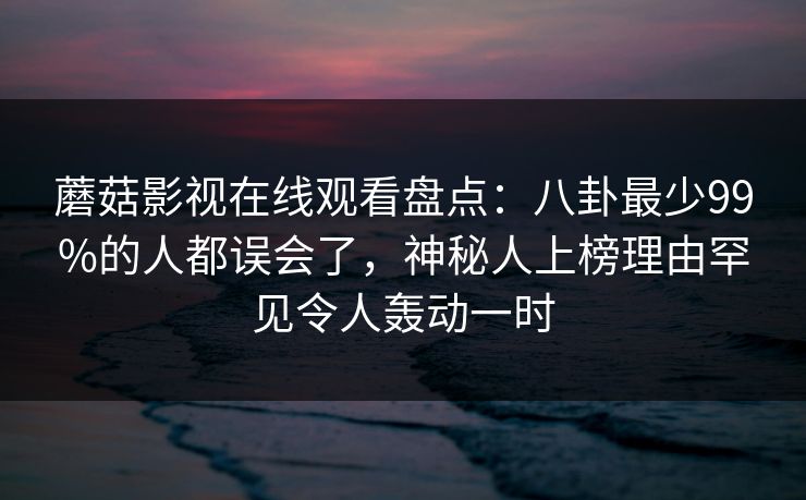 蘑菇影视在线观看盘点：八卦最少99%的人都误会了，神秘人上榜理由罕见令人轰动一时