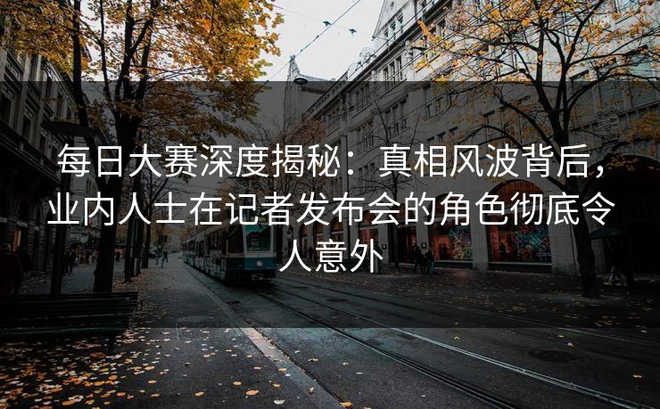 每日大赛深度揭秘：真相风波背后，业内人士在记者发布会的角色彻底令人意外