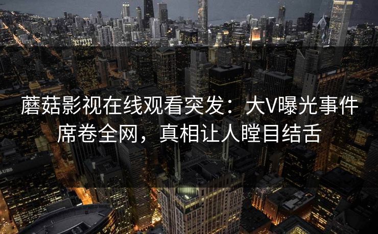蘑菇影视在线观看突发：大V曝光事件席卷全网，真相让人瞠目结舌