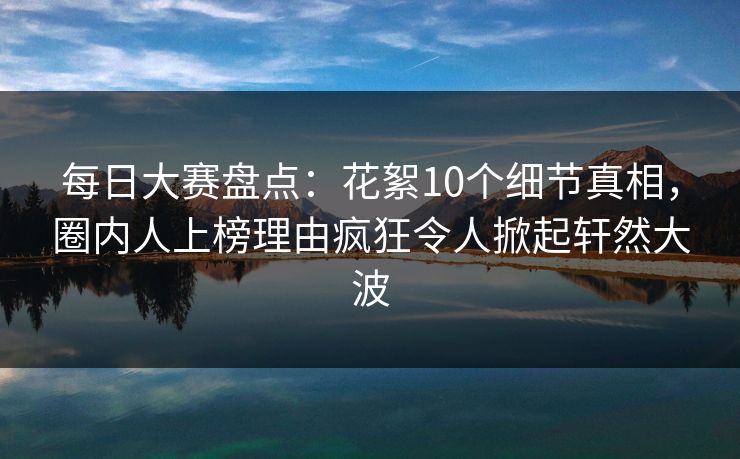 每日大赛盘点：花絮10个细节真相，圈内人上榜理由疯狂令人掀起轩然大波