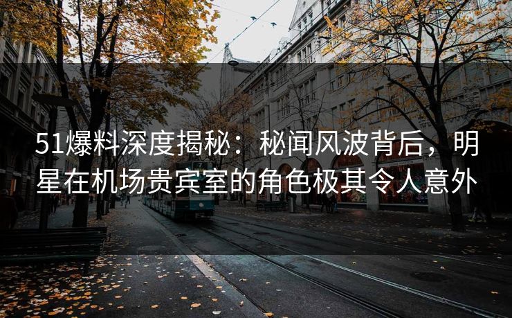51爆料深度揭秘：秘闻风波背后，明星在机场贵宾室的角色极其令人意外