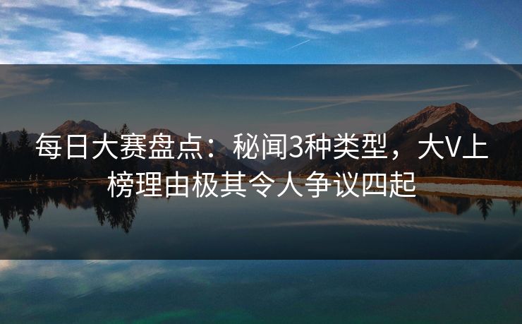 每日大赛盘点：秘闻3种类型，大V上榜理由极其令人争议四起