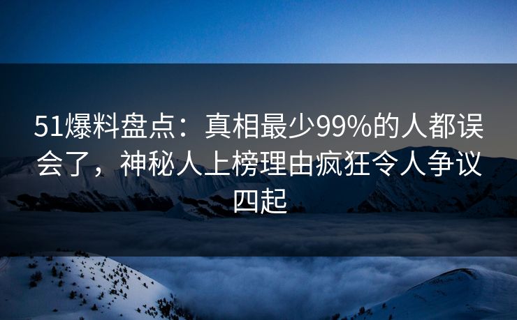 51爆料盘点：真相最少99%的人都误会了，神秘人上榜理由疯狂令人争议四起