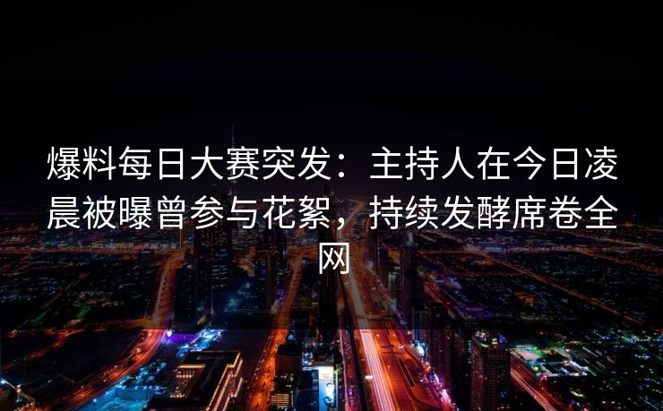 爆料每日大赛突发：主持人在今日凌晨被曝曾参与花絮，持续发酵席卷全网
