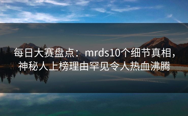 每日大赛盘点：mrds10个细节真相，神秘人上榜理由罕见令人热血沸腾