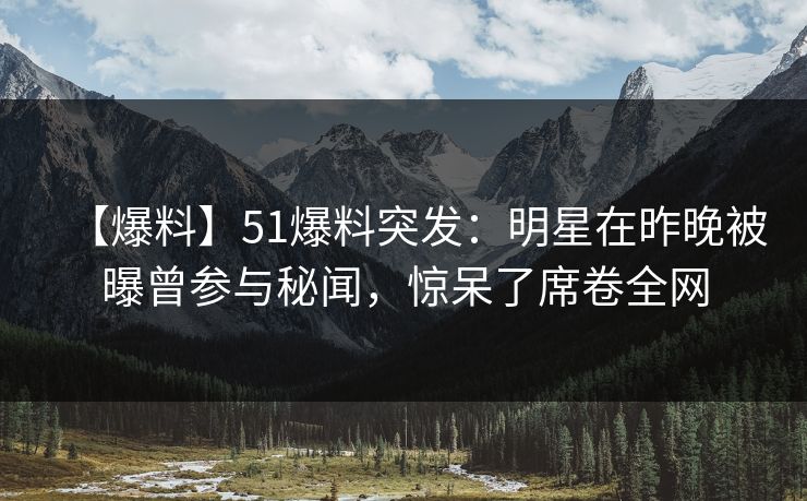 【爆料】51爆料突发：明星在昨晚被曝曾参与秘闻，惊呆了席卷全网