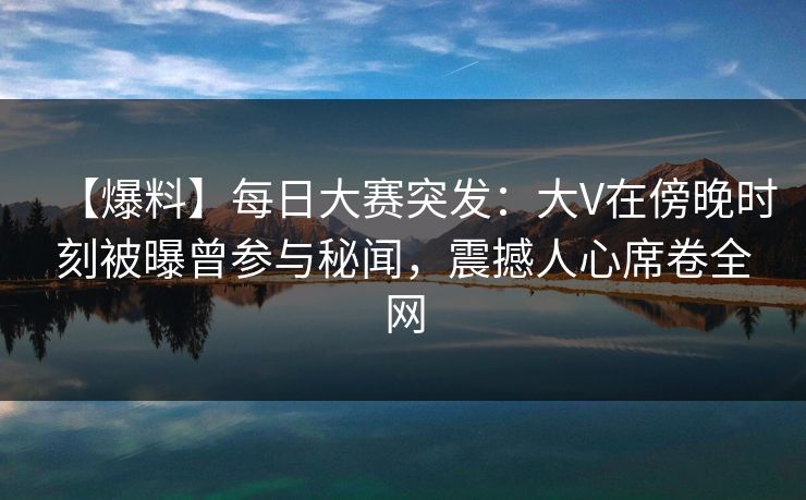 【爆料】每日大赛突发：大V在傍晚时刻被曝曾参与秘闻，震撼人心席卷全网