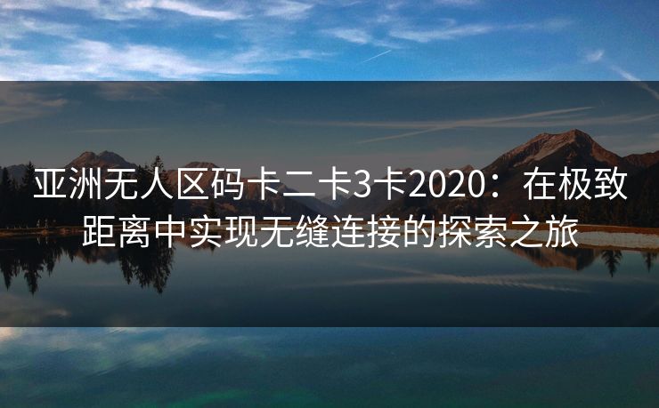 亚洲无人区码卡二卡3卡2020：在极致距离中实现无缝连接的探索之旅