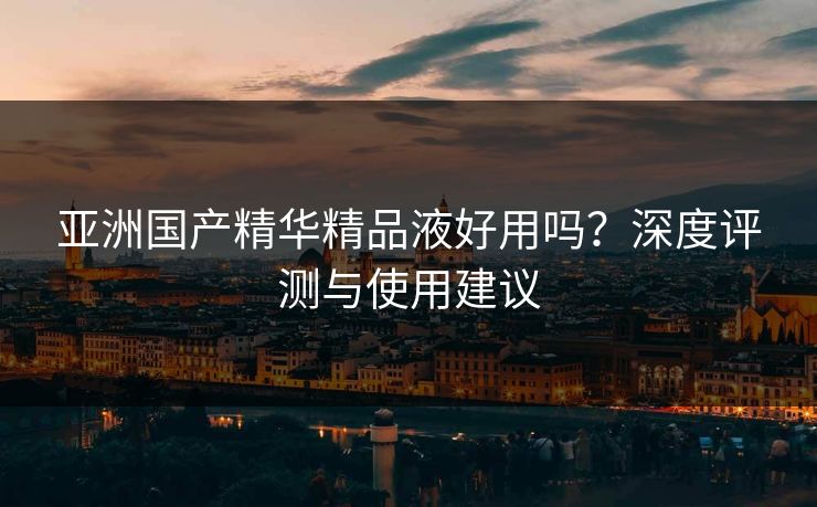 亚洲国产精华精品液好用吗？深度评测与使用建议