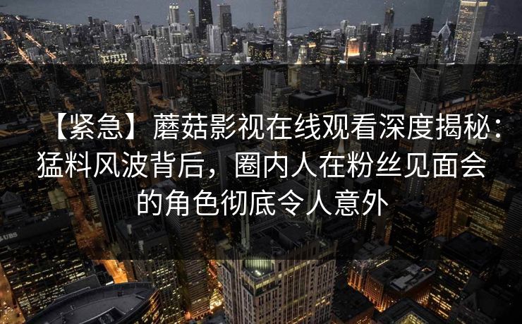 【紧急】蘑菇影视在线观看深度揭秘：猛料风波背后，圈内人在粉丝见面会的角色彻底令人意外
