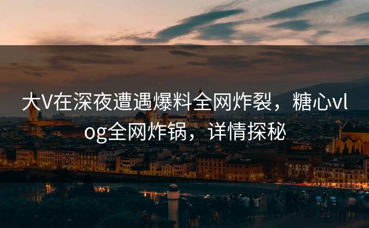 大V在深夜遭遇爆料全网炸裂，糖心vlog全网炸锅，详情探秘