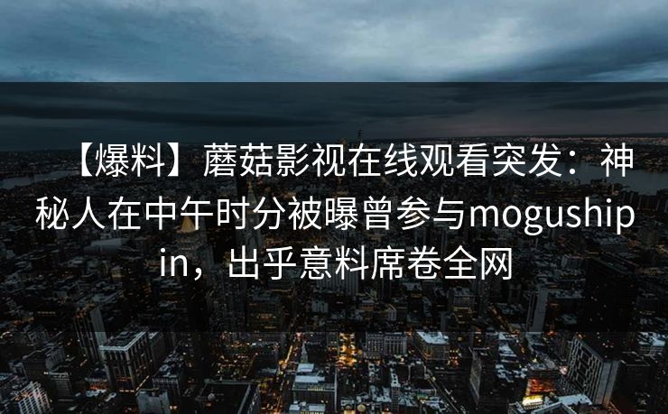 【爆料】蘑菇影视在线观看突发：神秘人在中午时分被曝曾参与mogushipin，出乎意料席卷全网