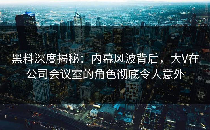 黑料深度揭秘:内幕风波背后,大V在公司会议室的角色彻底令人意外 黑料深度揭秘:内幕风波背后,大V在公司会议室的角色彻底令人意外