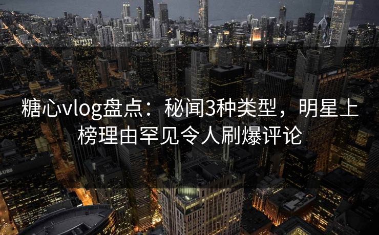 糖心vlog盘点：秘闻3种类型，明星上榜理由罕见令人刷爆评论