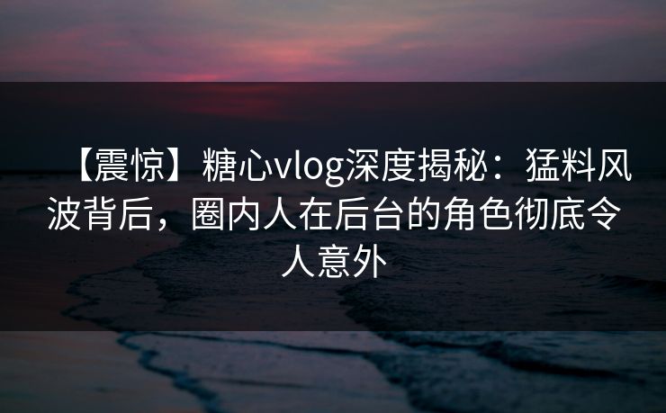 【震惊】糖心vlog深度揭秘：猛料风波背后，圈内人在后台的角色彻底令人意外