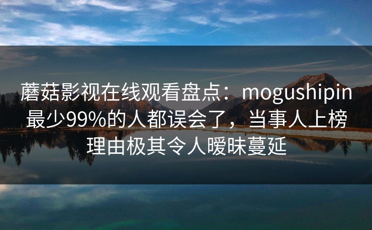 蘑菇影视在线观看盘点：mogushipin最少99%的人都误会了，当事人上榜理由极其令人暧昧蔓延