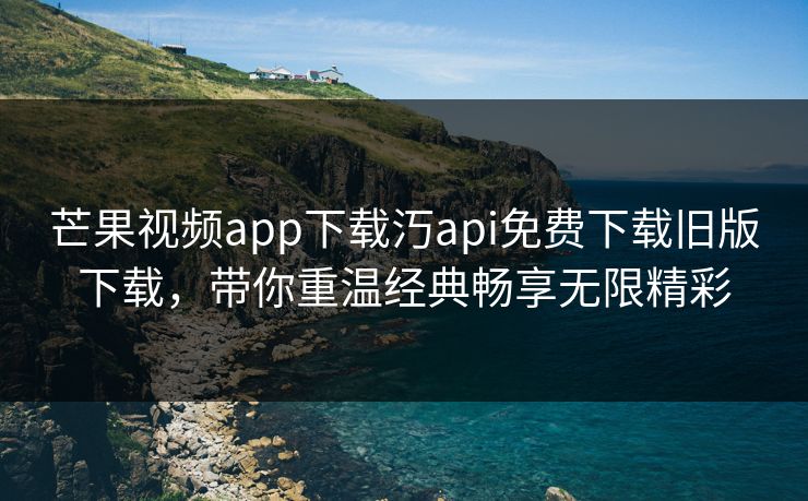 芒果视频app下载汅api免费下载旧版下载，带你重温经典畅享无限精彩