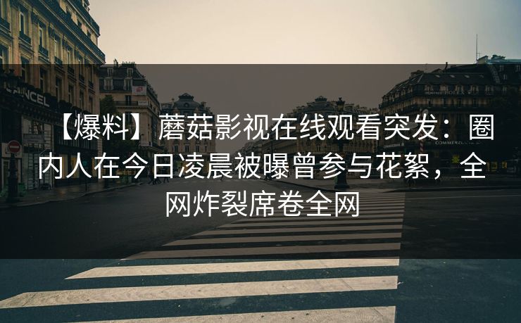 【爆料】蘑菇影视在线观看突发：圈内人在今日凌晨被曝曾参与花絮，全网炸裂席卷全网