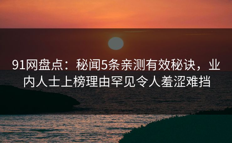 91网盘点：秘闻5条亲测有效秘诀，业内人士上榜理由罕见令人羞涩难挡
