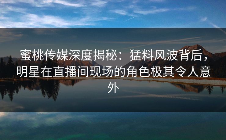 蜜桃传媒深度揭秘：猛料风波背后，明星在直播间现场的角色极其令人意外