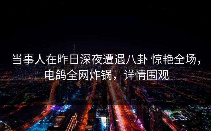 当事人在昨日深夜遭遇八卦 惊艳全场，电鸽全网炸锅，详情围观