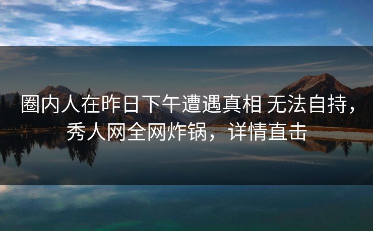 圈内人在昨日下午遭遇真相 无法自持，秀人网全网炸锅，详情直击