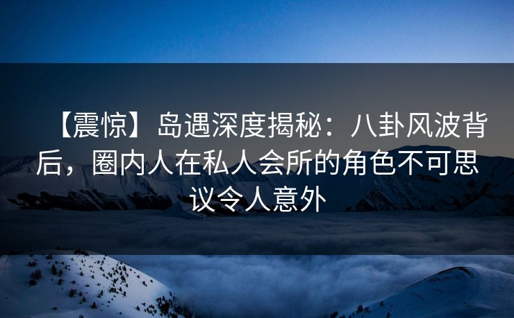 【震惊】岛遇深度揭秘：八卦风波背后，圈内人在私人会所的角色不可思议令人意外