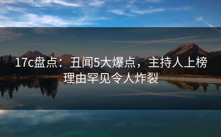 17c盘点：丑闻5大爆点，主持人上榜理由罕见令人炸裂