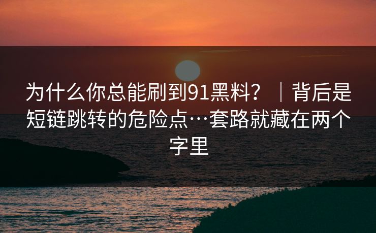 为什么你总能刷到91黑料？｜背后是短链跳转的危险点…套路就藏在两个字里