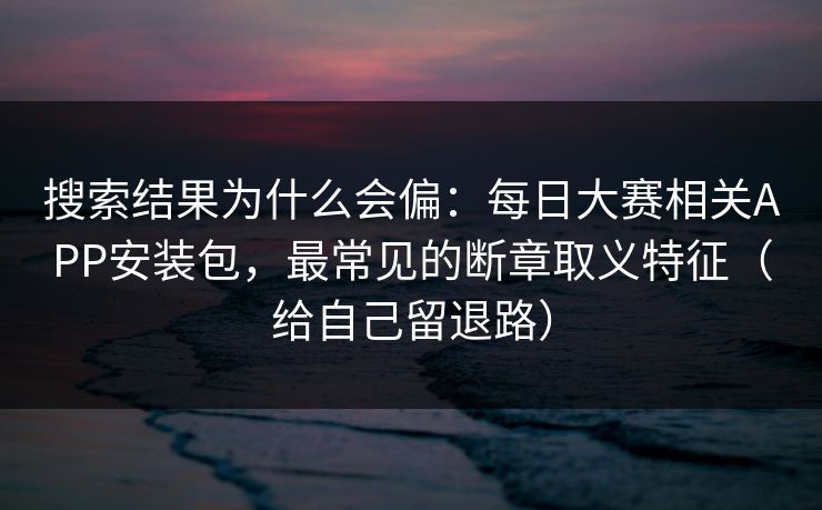搜索结果为什么会偏：每日大赛相关APP安装包，最常见的断章取义特征（给自己留退路）