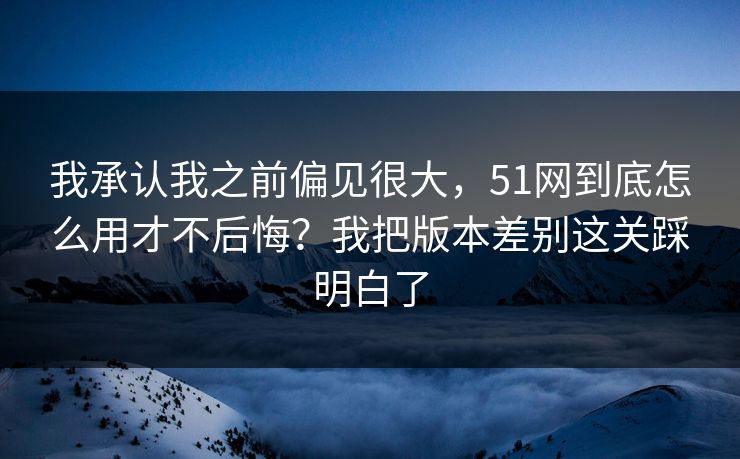 我承认我之前偏见很大，51网到底怎么用才不后悔？我把版本差别这关踩明白了