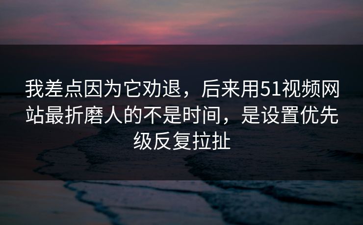 我差点因为它劝退，后来用51视频网站最折磨人的不是时间，是设置优先级反复拉扯