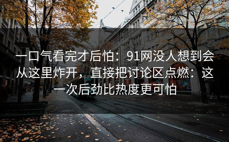 一口气看完才后怕：91网没人想到会从这里炸开，直接把讨论区点燃：这一次后劲比热度更可怕