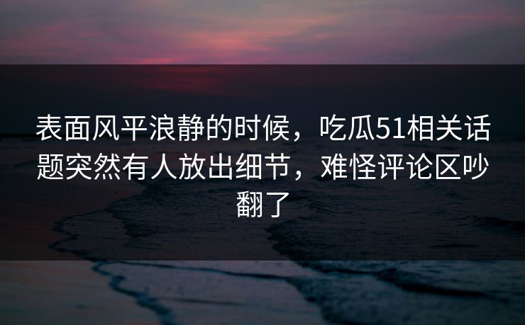 表面风平浪静的时候，吃瓜51相关话题突然有人放出细节，难怪评论区吵翻了