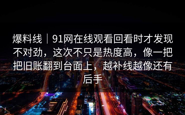 爆料线|91网在线观看回看时才发现不对劲,这次不只是热度高,像一把把旧账翻到台面上,越补线越像还有后手 爆料线|91网在线观看回看时才发现不对劲,这次不只是热度高,像一把把旧账翻到台面上,越补线越像还有后手